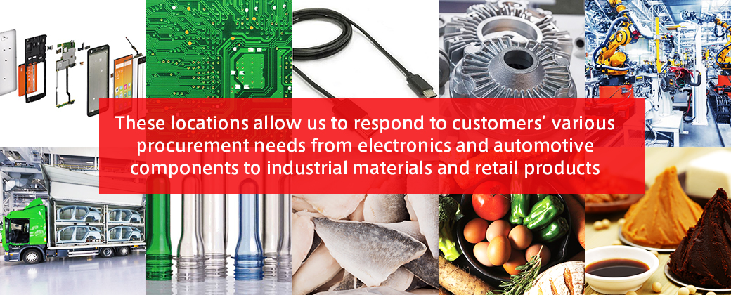 These locations allow us to respond to customers' various procurement needs from electronics and automotive components to industrial materials and retail produ